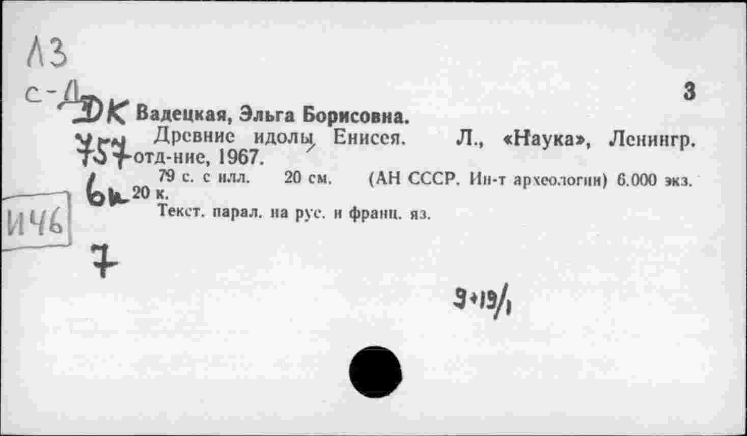 ﻿з
ж
H4é;
Вадецкая, Эльга Борисовна.
Древние идолы, Енисея. Л., «Наука», Лснингр. отд-н не, 1967.
79 с. с илл. 20 см. (АН СССР. Ин-т археологии) 6.000 зкз. 20 к.
Текст, парад, на рус. и франц, яз.